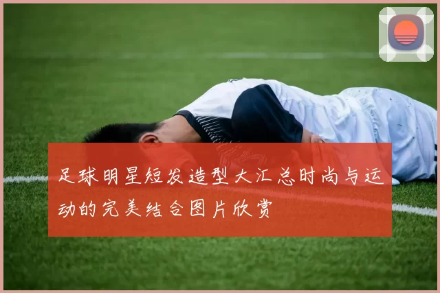 足球明星短发造型大汇总时尚与运动的完美结合图片欣赏