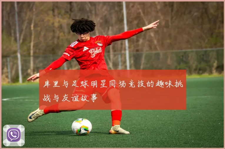 库里与足球明星同场竞技的趣味挑战与友谊故事