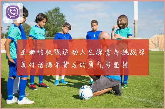王娜的极限运动人生探索与挑战深度对话揭示背后的勇气与坚持