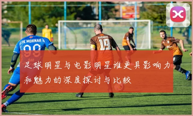 足球明星与电影明星谁更具影响力和魅力的深度探讨与比较
