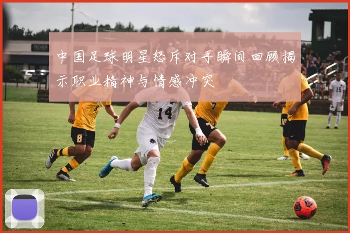 中国足球明星怒斥对手瞬间回顾揭示职业精神与情感冲突