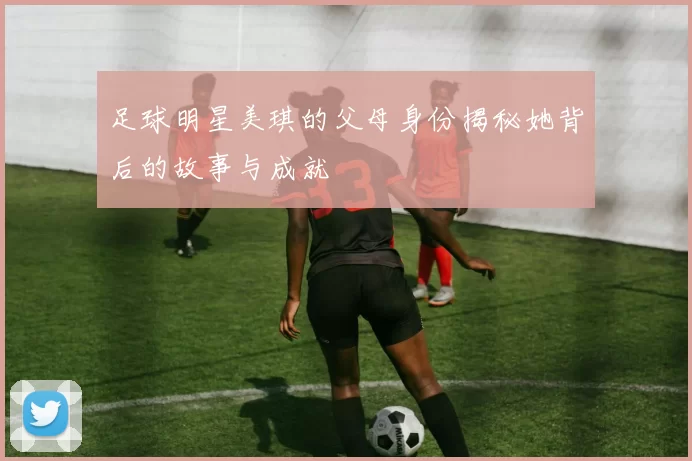 足球明星美琪的父母身份揭秘她背后的故事与成就