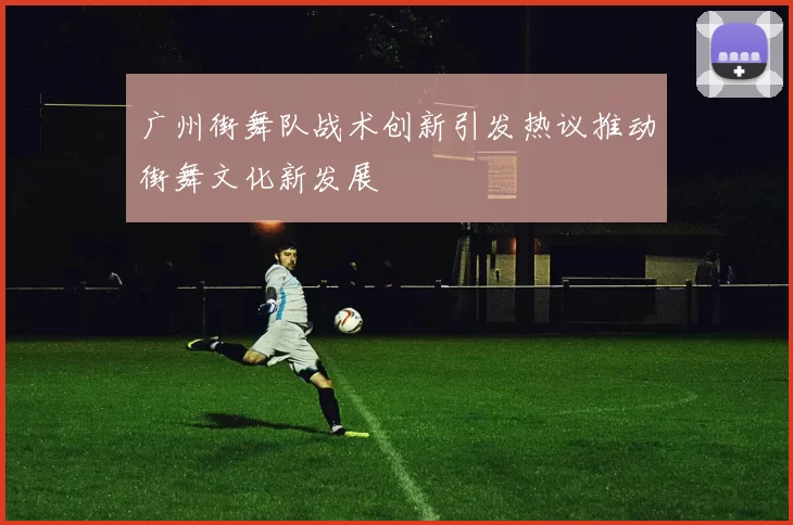 广州街舞队战术创新引发热议推动街舞文化新发展