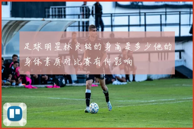 足球明星林良铭的身高是多少他的身体素质对比赛有何影响