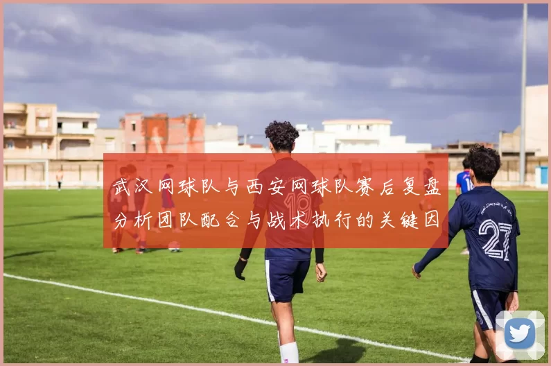 武汉网球队与西安网球队赛后复盘分析团队配合与战术执行的关键因素