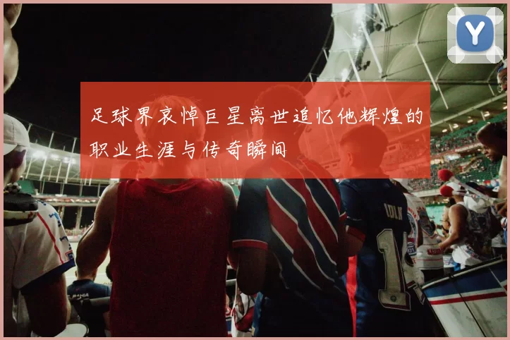 足球界哀悼巨星离世追忆他辉煌的职业生涯与传奇瞬间