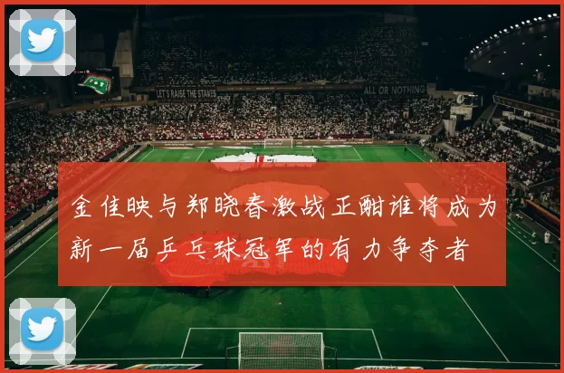 金佳映与郑晓春激战正酣谁将成为新一届乒乓球冠军的有力争夺者