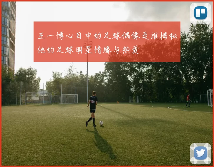 王一博心目中的足球偶像是谁揭秘他的足球明星情缘与热爱