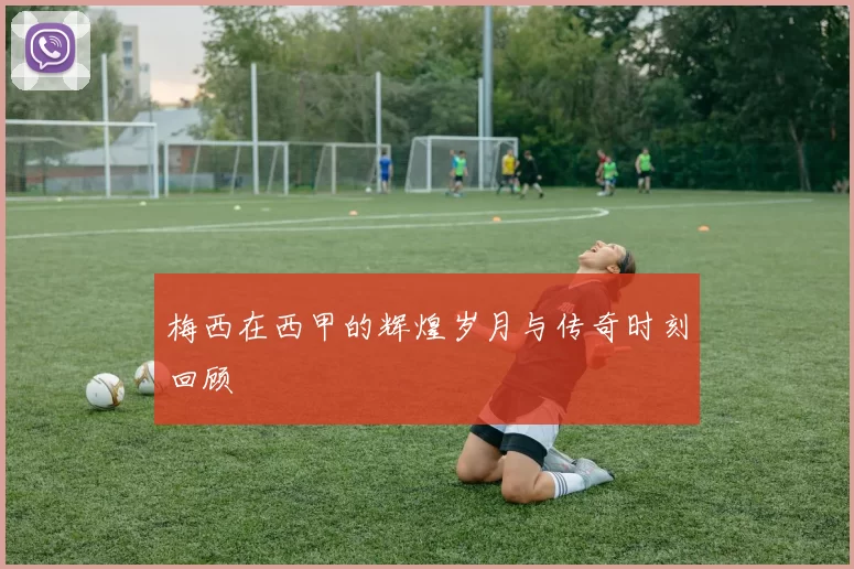 梅西在西甲的辉煌岁月与传奇时刻回顾