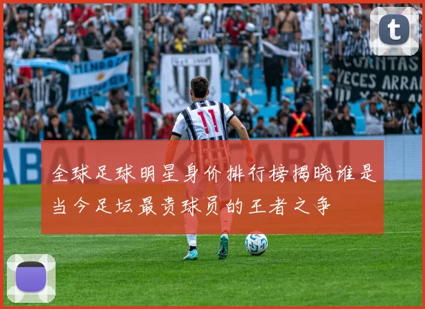 全球足球明星身价排行榜揭晓谁是当今足坛最贵球员的王者之争
