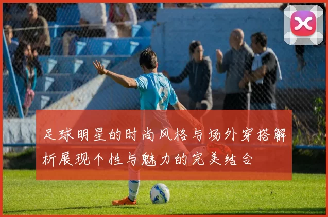 足球明星的时尚风格与场外穿搭解析展现个性与魅力的完美结合
