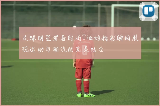足球明星穿着时尚T恤的精彩瞬间展现运动与潮流的完美结合